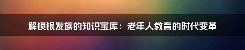 解锁银发族的知识宝库：老年人教育的时代变革