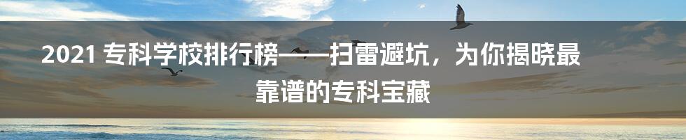 2021 专科学校排行榜——扫雷避坑，为你揭晓最靠谱的专科宝藏