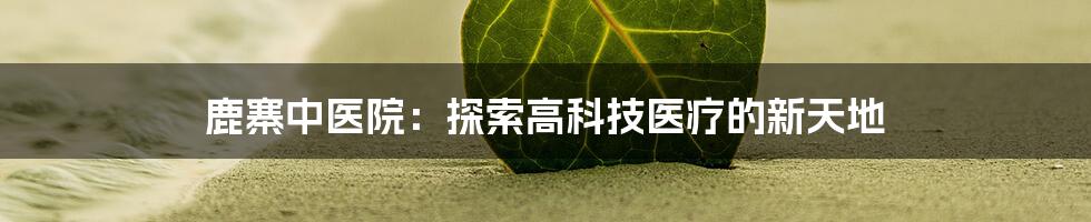 鹿寨中医院：探索高科技医疗的新天地