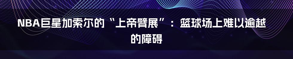 NBA巨星加索尔的“上帝臂展”：篮球场上难以逾越的障碍