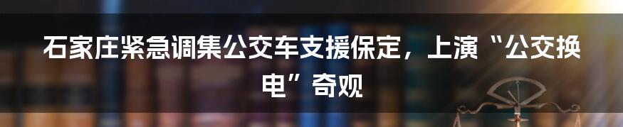 石家庄紧急调集公交车支援保定，上演“公交换电”奇观