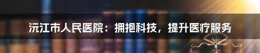 沅江市人民医院：拥抱科技，提升医疗服务