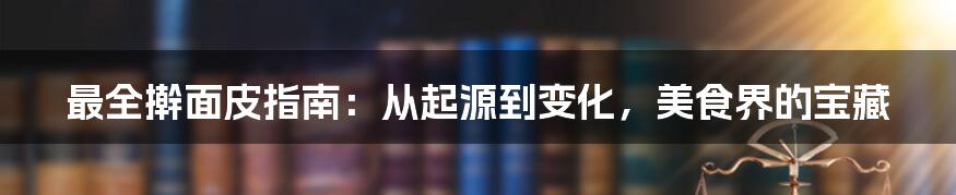 最全擀面皮指南：从起源到变化，美食界的宝藏