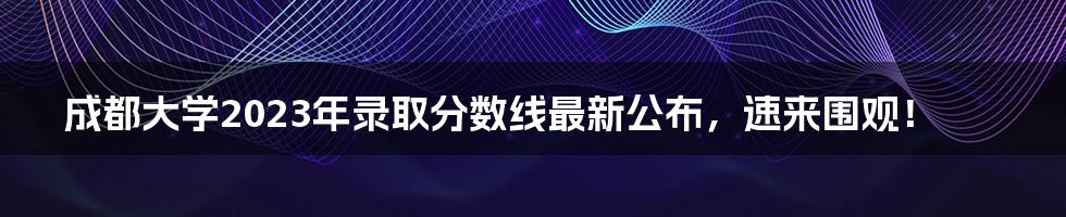 成都大学2023年录取分数线最新公布，速来围观！