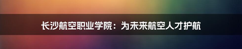 长沙航空职业学院：为未来航空人才护航