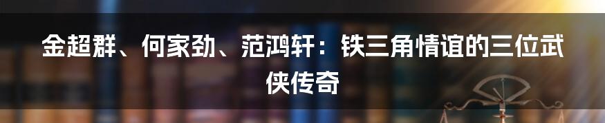 金超群、何家劲、范鸿轩：铁三角情谊的三位武侠传奇