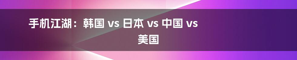 手机江湖：韩国 vs 日本 vs 中国 vs 美国