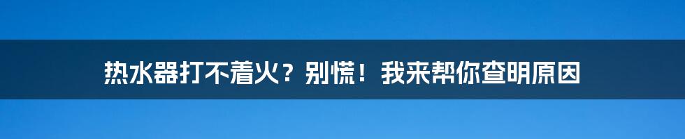 热水器打不着火？别慌！我来帮你查明原因