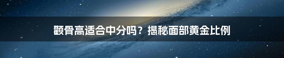 颧骨高适合中分吗？揭秘面部黄金比例