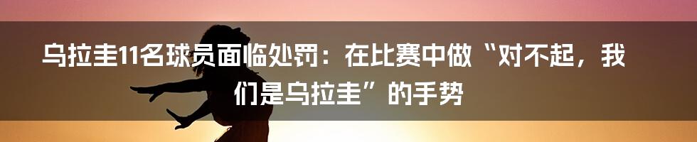 乌拉圭11名球员面临处罚：在比赛中做“对不起，我们是乌拉圭”的手势