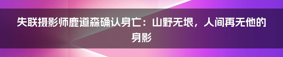 失联摄影师鹿道森确认身亡：山野无垠，人间再无他的身影