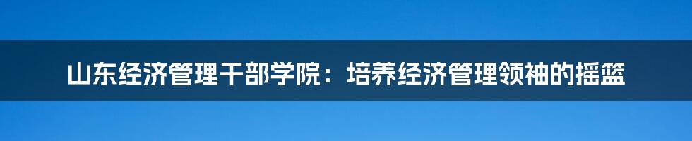 山东经济管理干部学院：培养经济管理领袖的摇篮