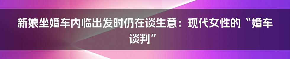 新娘坐婚车内临出发时仍在谈生意：现代女性的“婚车谈判”