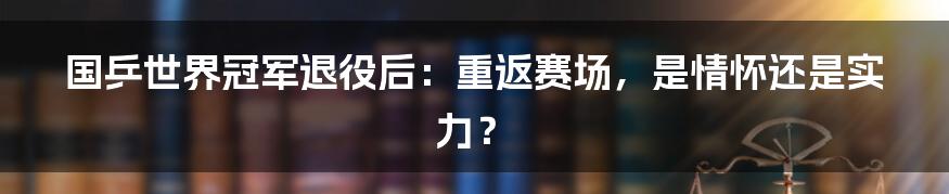 国乒世界冠军退役后：重返赛场，是情怀还是实力？