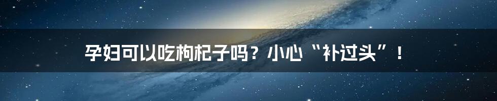 孕妇可以吃枸杞子吗？小心“补过头”！