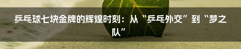 乒乓球七块金牌的辉煌时刻：从“乒乓外交”到“梦之队”