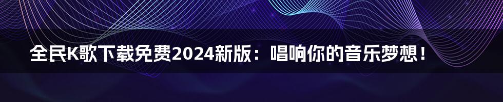 全民K歌下载免费2024新版：唱响你的音乐梦想！