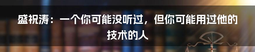 盛祝涛：一个你可能没听过，但你可能用过他的技术的人