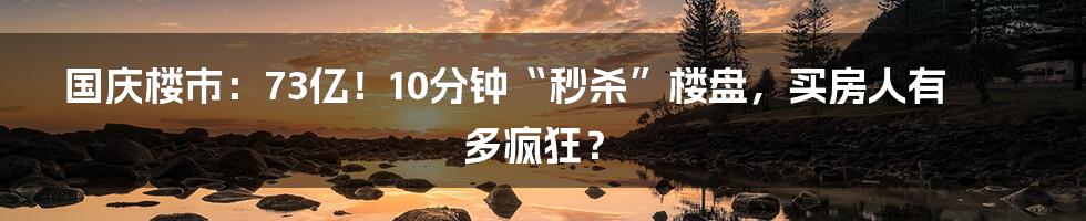 国庆楼市：73亿！10分钟“秒杀”楼盘，买房人有多疯狂？