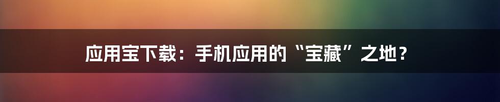 应用宝下载：手机应用的“宝藏”之地？