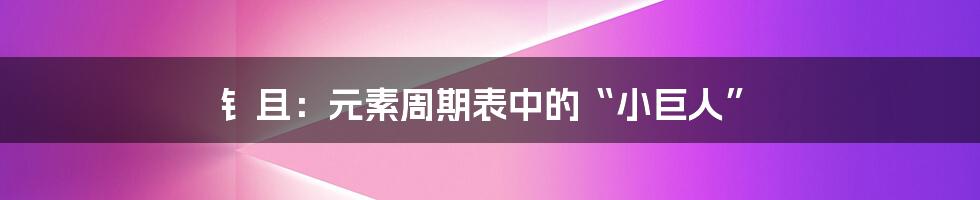 钅且：元素周期表中的“小巨人”