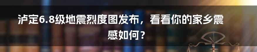 泸定6.8级地震烈度图发布，看看你的家乡震感如何？