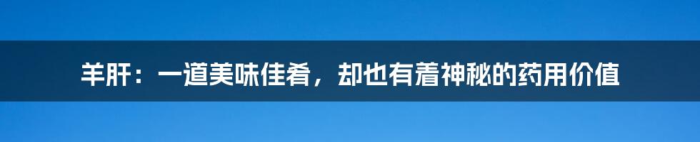 羊肝：一道美味佳肴，却也有着神秘的药用价值