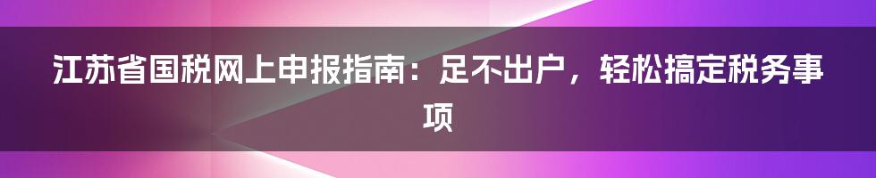 江苏省国税网上申报指南：足不出户，轻松搞定税务事项