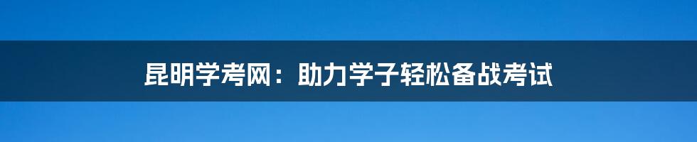 昆明学考网：助力学子轻松备战考试