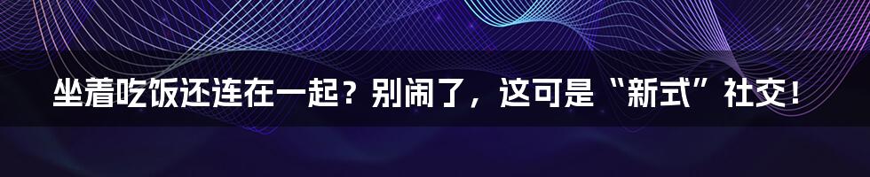 坐着吃饭还连在一起？别闹了，这可是“新式”社交！