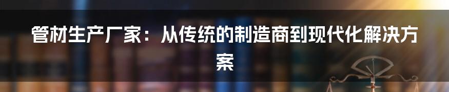 管材生产厂家：从传统的制造商到现代化解决方案