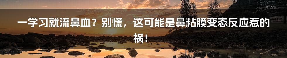 一学习就流鼻血？别慌，这可能是鼻粘膜变态反应惹的祸！