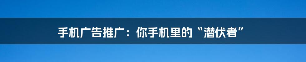 手机广告推广：你手机里的“潜伏者”