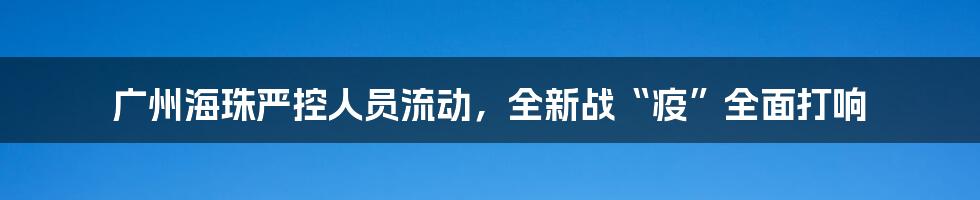 广州海珠严控人员流动，全新战“疫”全面打响