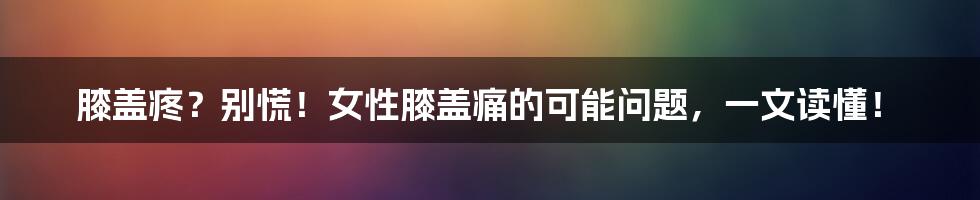 膝盖疼？别慌！女性膝盖痛的可能问题，一文读懂！