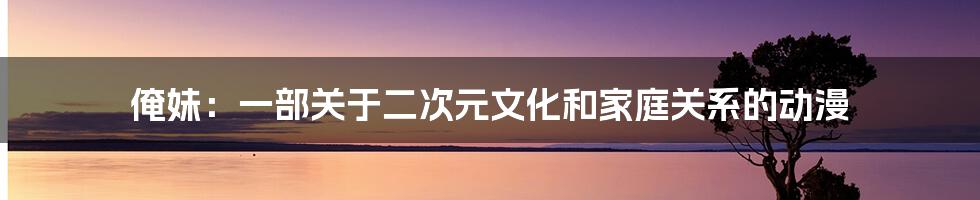 俺妹：一部关于二次元文化和家庭关系的动漫