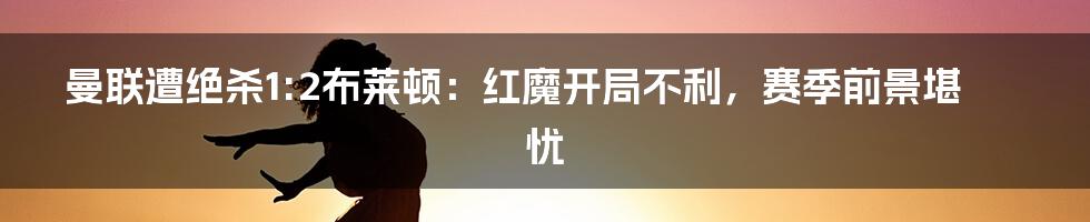 曼联遭绝杀1:2布莱顿：红魔开局不利，赛季前景堪忧