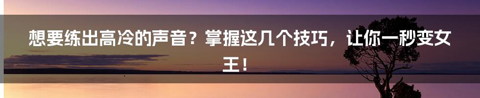 想要练出高冷的声音？掌握这几个技巧，让你一秒变女王！