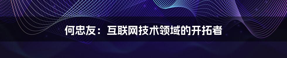 何忠友：互联网技术领域的开拓者