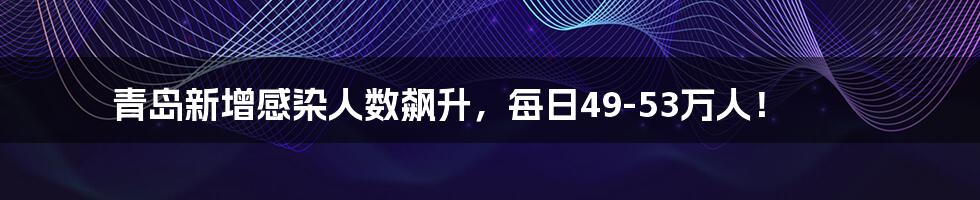 青岛新增感染人数飙升，每日49-53万人！