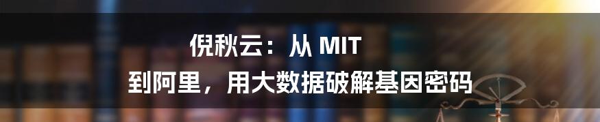 倪秋云：从 MIT 到阿里，用大数据破解基因密码