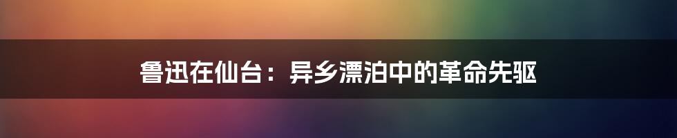 鲁迅在仙台：异乡漂泊中的革命先驱