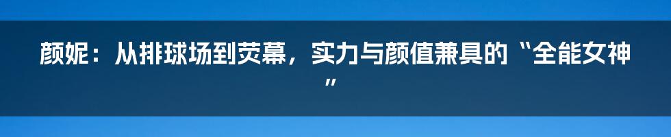 颜妮：从排球场到荧幕，实力与颜值兼具的“全能女神”