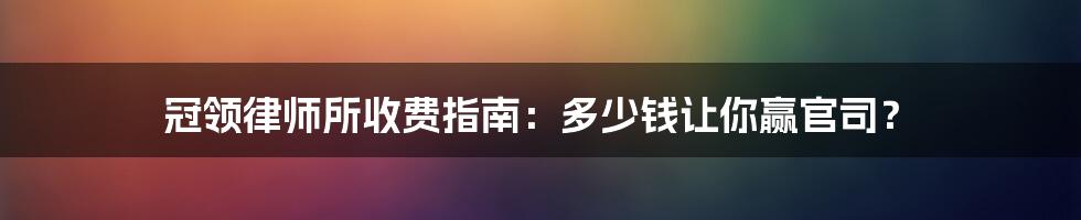 冠领律师所收费指南：多少钱让你赢官司？