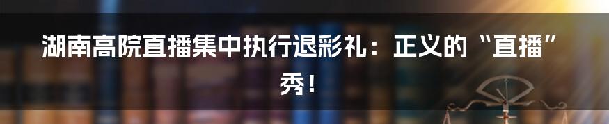 湖南高院直播集中执行退彩礼：正义的“直播”秀！