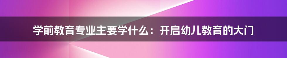 学前教育专业主要学什么：开启幼儿教育的大门