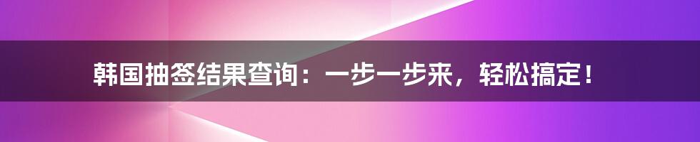 韩国抽签结果查询：一步一步来，轻松搞定！