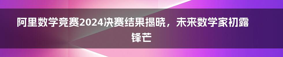 阿里数学竞赛2024决赛结果揭晓，未来数学家初露锋芒