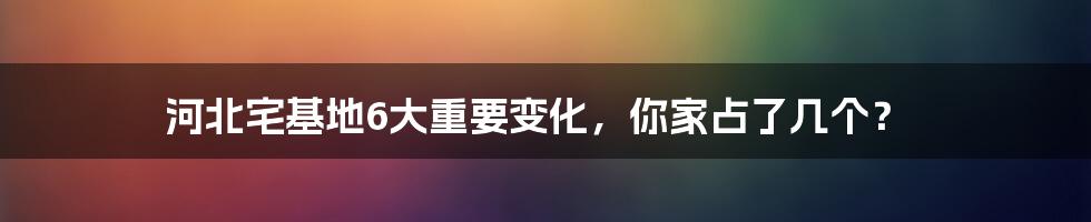 河北宅基地6大重要变化，你家占了几个？