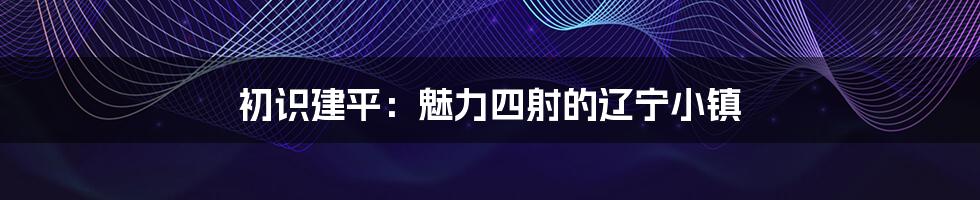 初识建平：魅力四射的辽宁小镇